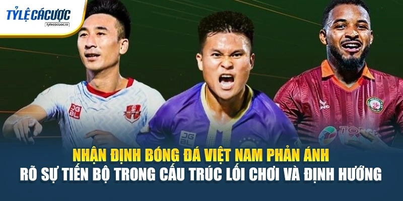 Nhận định bóng đá Việt Nam phản ánh rõ sự tiến bộ trong cấu trúc lối chơi và định hướng 