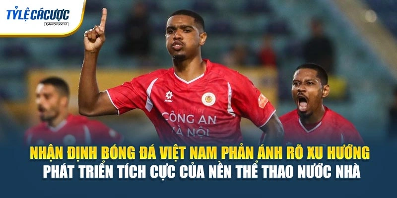 Nhận định bóng đá Việt Nam phản ánh rõ xu hướng phát triển tích cực của nền thể thao nước nhà