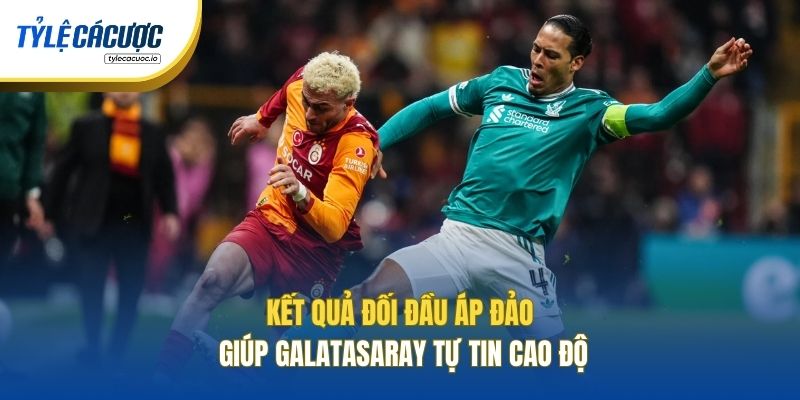 Kết quả đối đầu áp đảo giúp Galatasaray tự tin cao độ