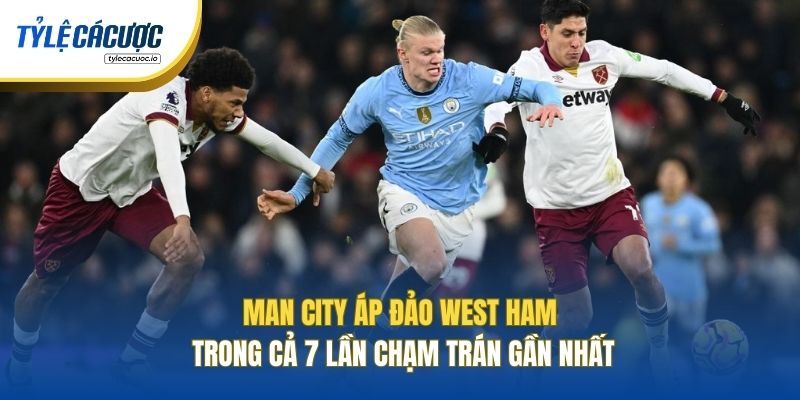 Man City áp đảo West Ham trong cả 7 lần chạm trán gần nhất