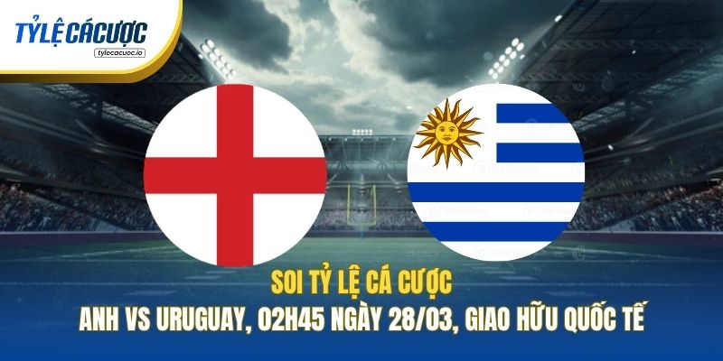 Soi Tỷ Lệ Cá Cược Anh Vs Uruguay, 02h45 Ngày 28/03, Giao Hữu Quốc Tế