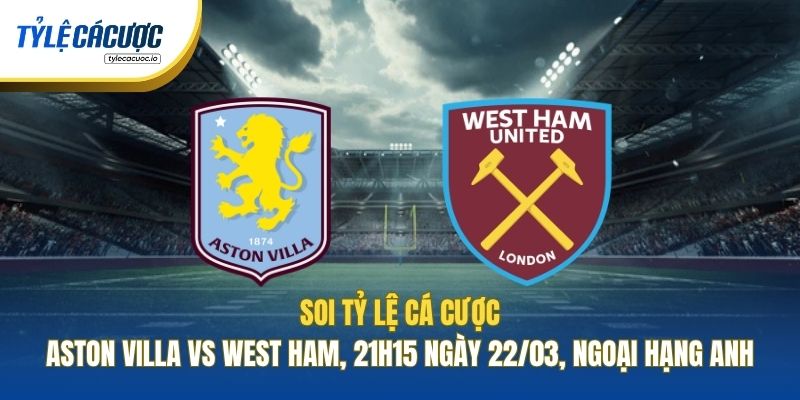 Soi Tỷ Lệ Cá Cược Aston Villa Vs West Ham, 21h15 Ngày 22/03, Ngoại Hạng Anh
