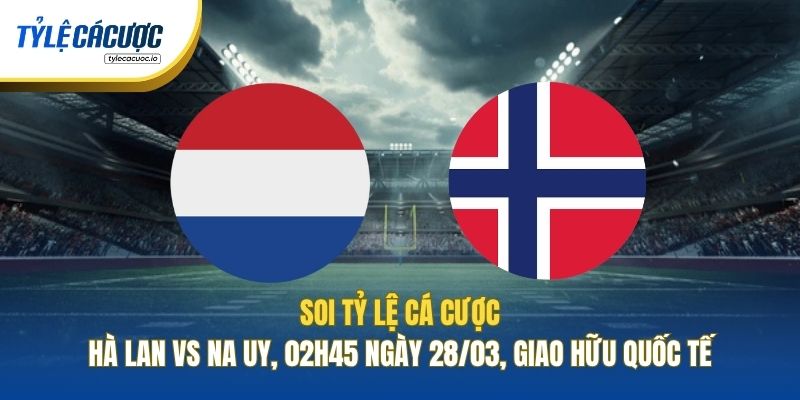 Soi Tỷ Lệ Cá Cược Hà Lan Vs Na Uy, 02h45 Ngày 28/03, Giao Hữu Quốc Tế