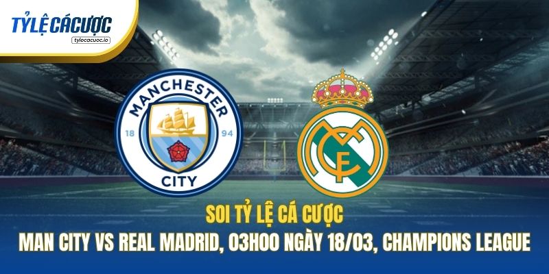 Soi Tỷ Lệ Cá Cược Man City Vs Real Madrid, 03h00 Ngày 18/03, Champions League