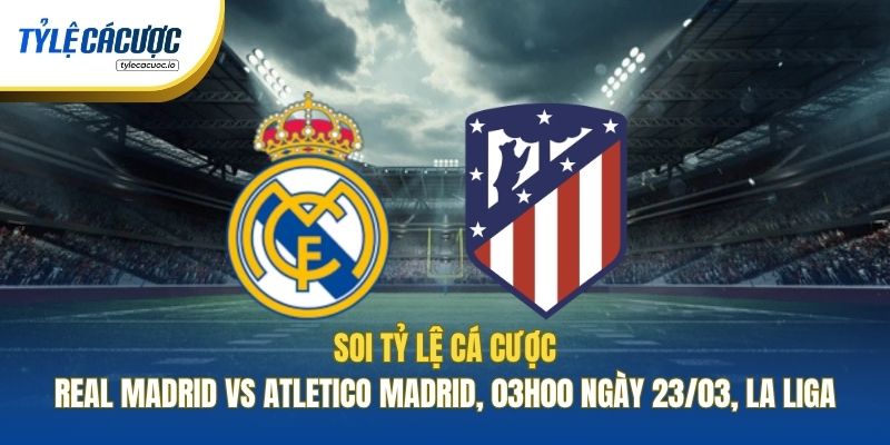 Soi Tỷ Lệ Cá Cược Real Madrid Vs Atletico Madrid, 03h00 Ngày 23/03, La Liga