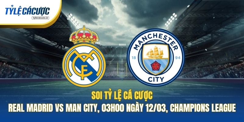 Soi Tỷ Lệ Cá Cược Real Madrid Vs Man City, 03h00 Ngày 12/03, Champions League