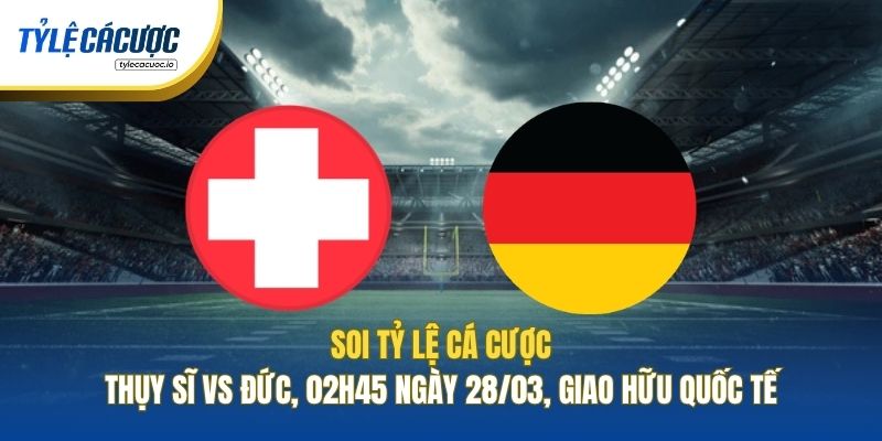 Soi Tỷ Lệ Cá Cược Thụy Sĩ Vs Đức, 02h45 Ngày 28/03, Giao Hữu Quốc Tế