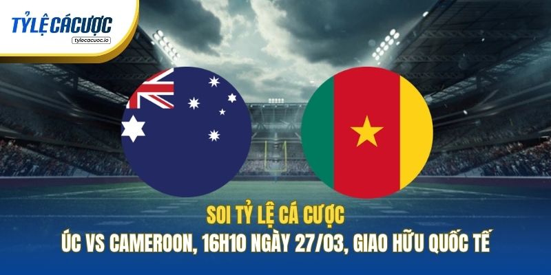 Soi Tỷ Lệ Cá Cược Úc Vs Cameroon, 16h10 Ngày 27/03, Giao Hữu Quốc Tế