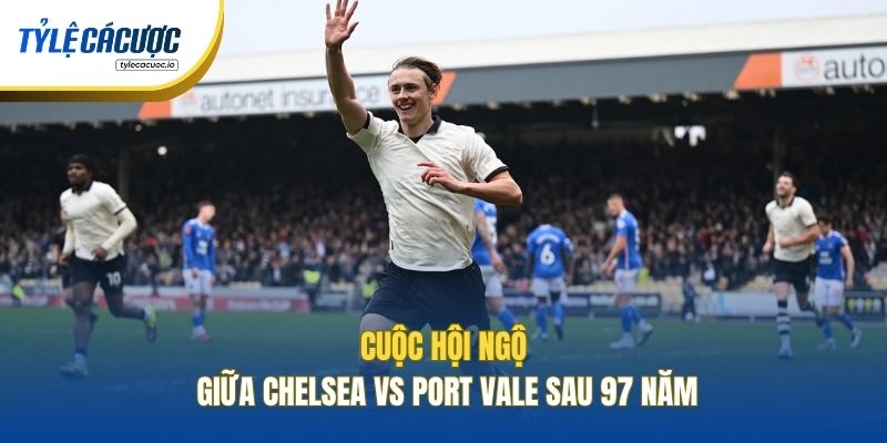 Cuộc hội ngộ giữa Chelsea vs Port Vale sau 97 năm