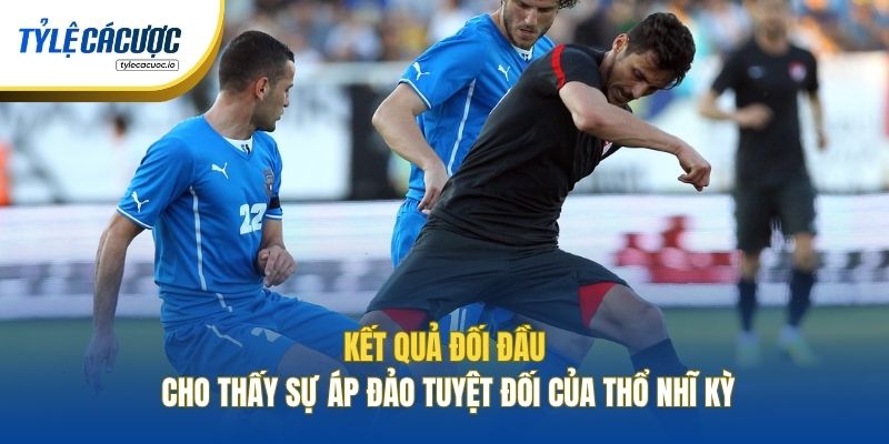 Kết quả đối đầu cho thấy sự áp đảo tuyệt đối của Thổ Nhĩ Kỳ