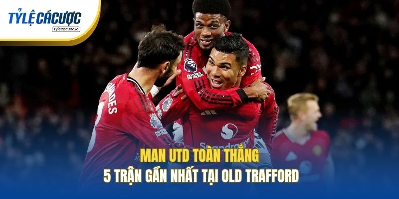Man Utd toàn thắng 5 trận gần nhất tại Old Trafford