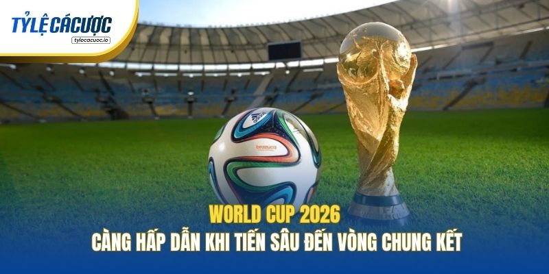 World Cup 2026 càng hấp dẫn khi tiến sâu đến vòng chung kết
